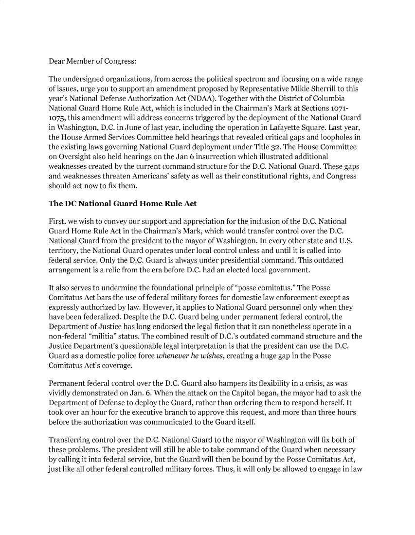 handle is hein.brennan/ndfauang0001 and id is 1 raw text is: Dear Member of Congress:

The undersigned organizations, from across the political spectrum and focusing on a wide range
of issues, urge you to support an amendment proposed by Representative Mikie Sherrill to this
year's National Defense Authorization Act (NDAA). Together with the District of Columbia
National Guard Home Rule Act, which is included in the Chairman's Mark at Sections 1071-
1075, this amendment will address concerns triggered by the deployment of the National Guard
in Washington, D.C. in June of last year, including the operation in Lafayette Square. Last year,
the House Armed Services Committee held hearings that revealed critical gaps and loopholes in
the existing laws governing National Guard deployment under Title 32. The House Committee
on Oversight also held hearings on the Jan 6 insurrection which illustrated additional
weaknesses created by the current command structure for the D.C. National Guard. These gaps
and weaknesses threaten Americans' safety as well as their constitutional rights, and Congress
should act now to fix them.
The DC National Guard Home Rule Act
First, we wish to convey our support and appreciation for the inclusion of the D.C. National
Guard Home Rule Act in the Chairman's Mark, which would transfer control over the D.C.
National Guard from the president to the mayor of Washington. In every other state and U.S.
territory, the National Guard operates under local control unless and until it is called into
federal service. Only the D.C. Guard is always under presidential command. This outdated
arrangement is a relic from the era before D.C. had an elected local government.
It also serves to undermine the foundational principle of posse comitatus. The Posse
Comitatus Act bars the use of federal military forces for domestic law enforcement except as
expressly authorized by law. However, it applies to National Guard personnel only when they
have been federalized. Despite the D.C. Guard being under permanent federal control, the
Department of Justice has long endorsed the legal fiction that it can nonetheless operate in a
non-federal militia status. The combined result of D.C.'s outdated command structure and the
Justice Department's questionable legal interpretation is that the president can use the D.C.
Guard as a domestic police force whenever he wishes, creating a huge gap in the Posse
Comitatus Act's coverage.
Permanent federal control over the D.C. Guard also hampers its flexibility in a crisis, as was
vividly demonstrated on Jan. 6. When the attack on the Capitol began, the mayor had to ask the
Department of Defense to deploy the Guard, rather than ordering them to respond herself. It
took over an hour for the executive branch to approve this request, and more than three hours
before the authorization was communicated to the Guard itself.
Transferring control over the D.C. National Guard to the mayor of Washington will fix both of
these problems. The president will still be able to take command of the Guard when necessary
by calling it into federal service, but the Guard will then be bound by the Posse Comitatus Act,
just like all other federal controlled military forces. Thus, it will only be allowed to engage in law


