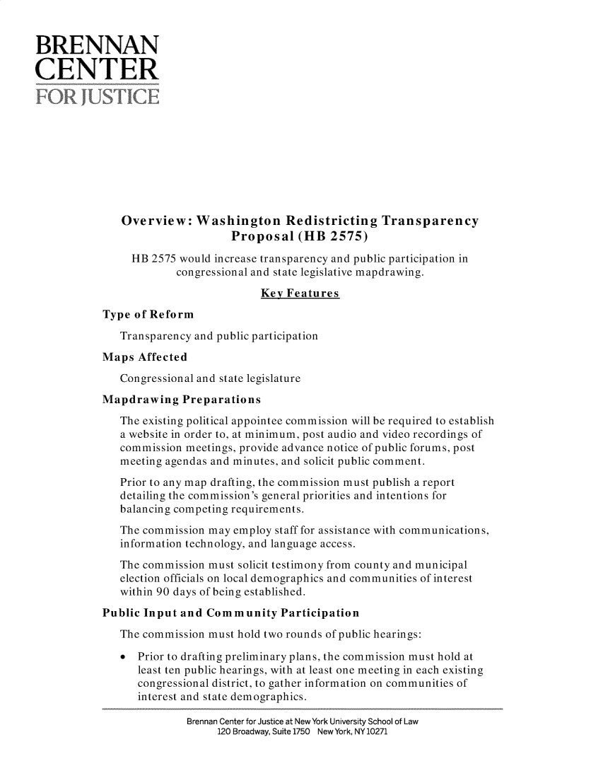 handle is hein.brennan/owshrdt0001 and id is 1 raw text is: 


BRENNAN

CENTER











               Overview: Washington Redistricting Transparency
                                 Proposal (HB 2575)
                HB 2575 would increase transparency and public participation in
                        congressional and state legislative mapdrawing.
                                      Key Features

           Type of Reform

              Transparency and public participation

           Maps Affected

              Congressional and state legislature
           Mapdrawing Preparations

              The existing political appointee commission will be required to establish
              a website in order to, at minimum, post audio and video recordings of
              commission meetings, provide advance notice of public forums, post
              meeting agendas and minutes, and solicit public comment.
              Prior to any map drafting, the commission must publish a report
              detailing the commission's general priorities and intentions for
              balancing competing requirements.

              The commission may employ staff for assistance with communications,
              information technology, and language access.

              The commission must solicit testimony from county and municipal
              election officials on local demographics and communities of interest
              within 90 days of being established.
           Public Input and Community Participation

              The commission must hold two rounds of public hearings:

              0 Prior to drafting preliminary plans, the commission must hold at
                 least ten public hearings, with at least one meeting in each existing
                 congressional district, to gather information on communities of
                 interest and state demographics.

                          Brennan Center for Justice at New York University School of Law
                               120 Broadway, Suite 1750 NewYork, NY 10271


