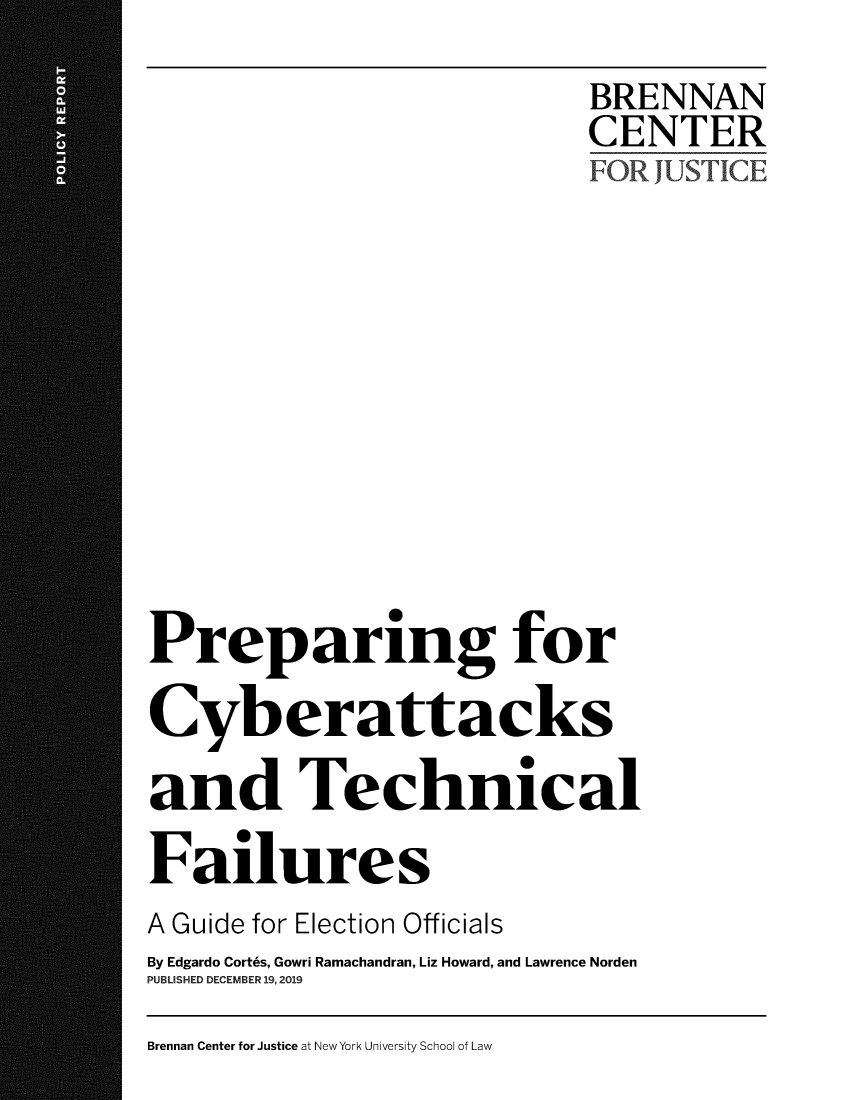 handle is hein.brennan/ppcybat0001 and id is 1 raw text is: 
                            BRENNAN
                            CENTER
                            FOR JUSTICE











Preparing for

Cyberattacks

and Technical

Failures
A Guide for Election Officials
By Edgardo Cort6s, Gowri Ramachandran, Liz Howard, and Lawrence Norden
PUBLISHED DECEMBER 19,2019


Brennan Center for Justice at New York University School of Law


