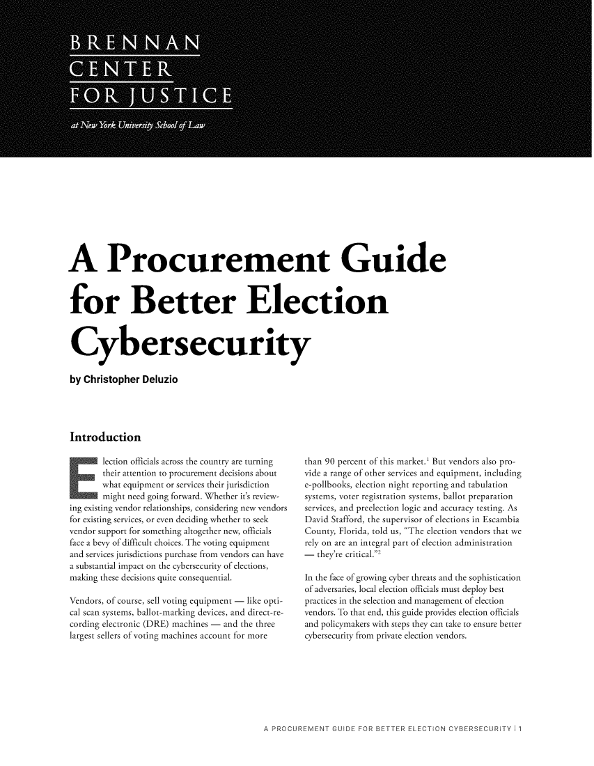 handle is hein.brennan/procguide0001 and id is 1 raw text is: 























A Procurement Guide



for Better Election



Cybersecurity

by Christopher Deluzio




Introduction


       lection officials across the country are turning
       their attention to procurement decisions about
       what equipment or services their jurisdiction
       might need going forward. Whether it's review-
ing existing vendor relationships, considering new vendors
for existing services, or even deciding whether to seek
vendor support for something altogether new, officials
face a bevy of difficult choices. The voting equipment
and services jurisdictions purchase from vendors can have
a substantial impact on the cybersecurity of elections,
making these decisions quite consequential.

Vendors, of course, sell voting equipment - like opti-
cal scan systems, ballot-marking devices, and direct-re-
cording electronic (DRE) machines - and the three
largest sellers of voting machines account for more


than 90 percent of this market.1 But vendors also pro-
vide a range of other services and equipment, including
e-pollbooks, election night reporting and tabulation
systems, voter registration systems, ballot preparation
services, and preelection logic and accuracy testing. As
David Stafford, the supervisor of elections in Escambia
County, Florida, told us, The election vendors that we
rely on are an integral part of election administration
-  they're critical.2

In the face of growing cyber threats and the sophistication
of adversaries, local election officials must deploy best
practices in the selection and management of election
vendors. To that end, this guide provides election officials
and policymakers with steps they can take to ensure better
cybersecurity from private election vendors.


A PROCUREMENT GUIDE FOR BETTER ELECTION CYBERSECURiTY 1 1


