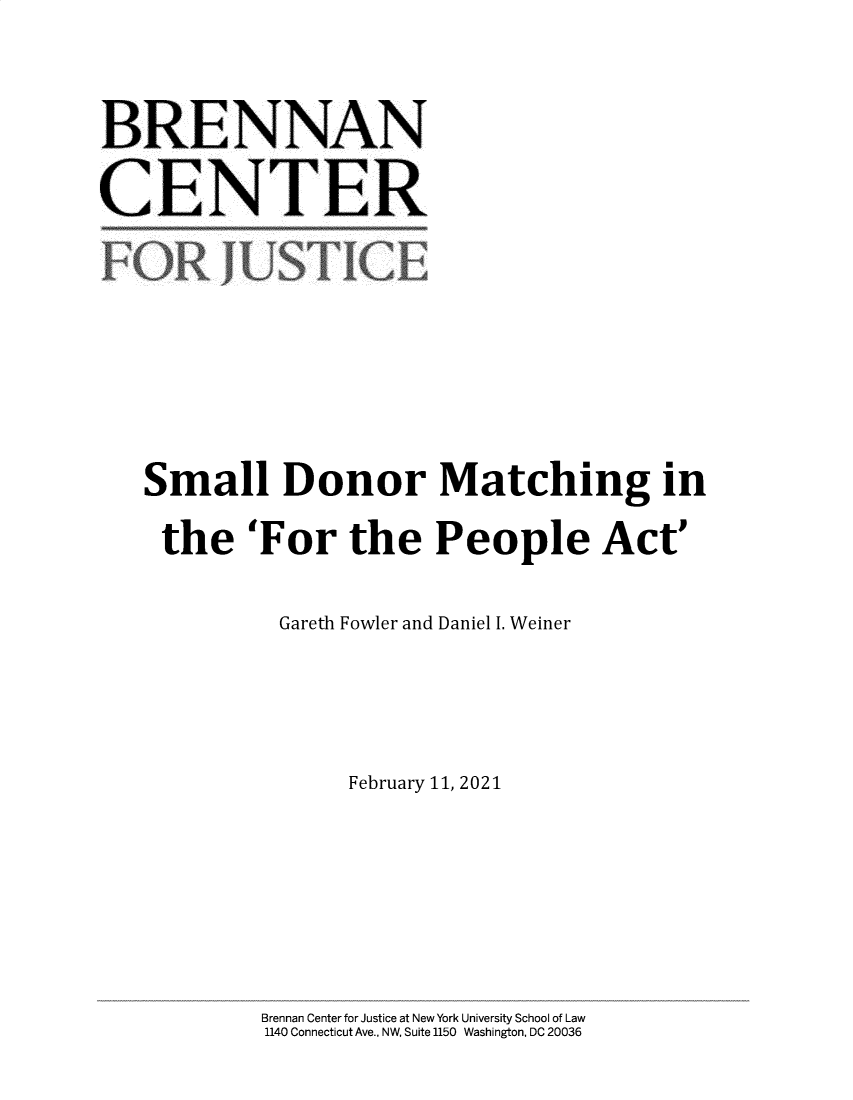 handle is hein.brennan/sldrmgi0001 and id is 1 raw text is: 


BRENNAN

CENTER







   Small Donor Matching in
     the   'For   the   People Act'

             Gareth Fowler and Daniel I. Weiner



                  February 11, 2021





            Brennan Center for Justice at New York University School of Law
            1140 Connecticut Ave., NW, Suite 1150 Washington, DC 20036


