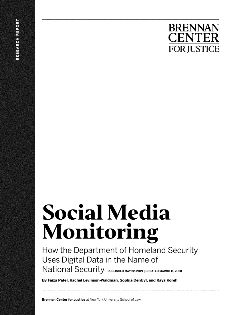 handle is hein.brennan/smedmtg0001 and id is 1 raw text is: 

                                  BRENNAN
                                  CENTER
                                  FOR  JUSTICE

















Social Media

Monitoring
How  the Department  of Homeland Security
Uses Digital Data in the Name of
National Security PUBLISHED MAY 22,20191 UPDATED MARCH 11,2020
By Faiza Patel, Rachel Levinson-Waldman, Sophia DenUyl, and Raya Koreh


Brennan Center for Justice at New York University School of Law


