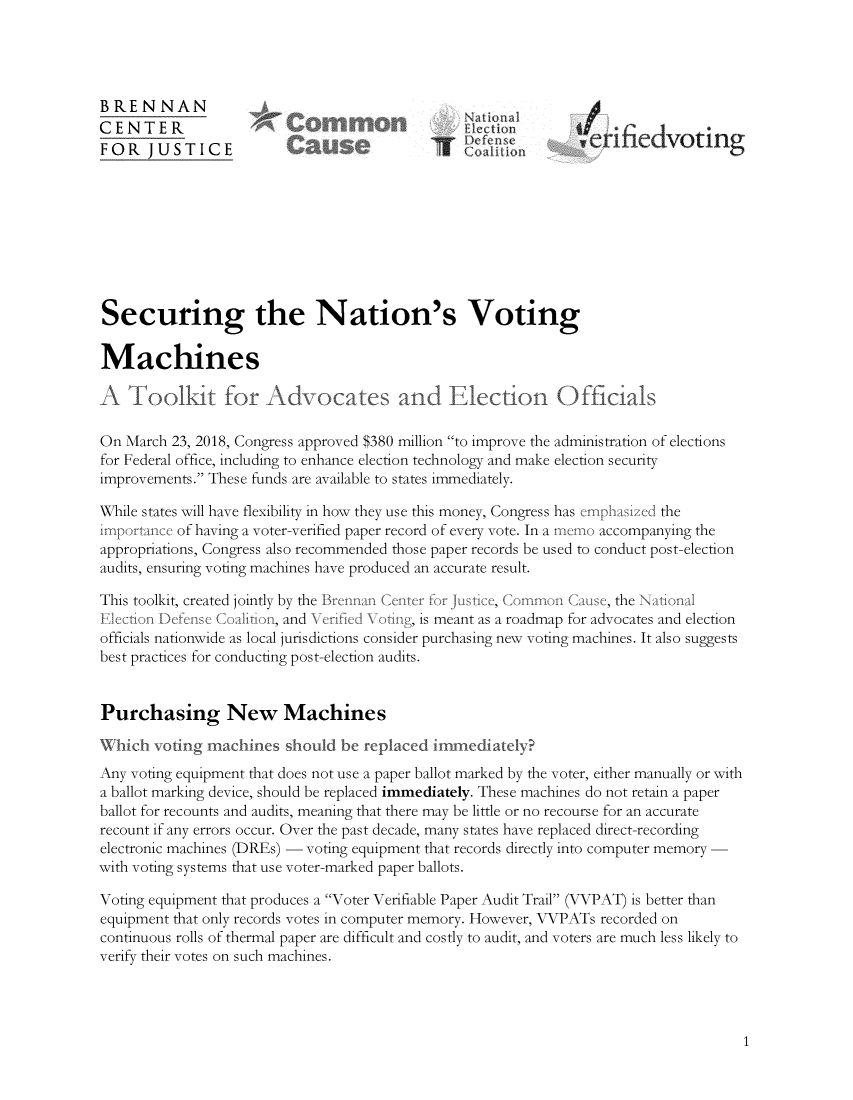 handle is hein.brennan/snvtmt0001 and id is 1 raw text is: 




BRENNAN
CENTER             *b'ici                                   4j'e
FOR   JUSTICE           Cno                          n       virdVOting









Securing the Nation's Voting

Machines

A   Toolkit for Adv ocates and Election Officials

On March 23, 2018, Congress approved $380 million to improve the administration of elections
for Federal office, including to enhance election technology and make election security
improvements. These funds are available to states immediately.

While states will have flexibility in how they use this money, Congress has emiphasized the
importance of having a voter-verified paper record of every vote. In a imt(o accompanying the
appropriations, Congress also recommended those paper records be used to conduct post-election
audits, ensuring voting machines have produced an accurate result.

This toolkit, created jointly by the Brennan Center for Justice, Comn Cause, the Naional
Election Defense Coalition, and N eried \oting, is meant as a roadmap for advocates and election
officials nationwide as local jurisdictions consider purchasing new voting machines. It also suggests
best practices for conducting post-election audits.


Purchasing New Machines

Which  voting machines  should be replaced immediately?
Any voting equipment that does not use a paper ballot marked by the voter, either manually or with
a ballot marking device, should be replaced immediately. These machines do not retain a paper
ballot for recounts and audits, meaning that there may be little or no recourse for an accurate
recount if any errors occur. Over the past decade, many states have replaced direct-recording
electronic machines (DREs) - voting equipment that records directly into computer memory
with voting systems that use voter-marked paper ballots.

Voting equipment that produces a Voter Verifiable Paper Audit Trail (VVPAT) is better than
equipment that only records votes in computer memory. However, VVPATs recorded on
continuous rolls of thermal paper are difficult and costly to audit, and voters are much less likely to
verify their votes on such machines.


1


