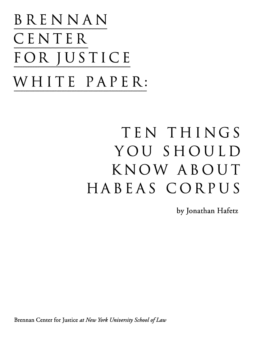 handle is hein.brennan/tnthyshabc0001 and id is 1 raw text is: BRENNAN
CENTER
FOR   JUSTICE
WHITE PAPER:


              TEN   THINGS
              YOU  SHOULD
              KNOW   ABOUT
         HABEAS CORPUS
                     by Jonathan Hafetz


Brennan Center for Justice at New York University School ofLaw


