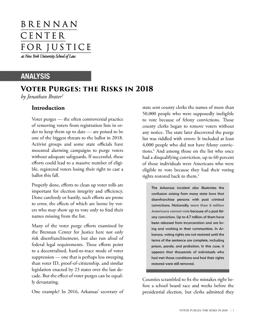 handle is hein.brennan/votepug0001 and id is 1 raw text is: 



BRENNAN

CENTER

FOR JUSTICE
at New York Univemiy School ofLaw


VOTER PURGES: THE RISKS IN 2018
by Jonathan  Brater


Introduction

Voter purges - the often controversial practice
of removing voters from registration lists in or-
der to keep them up to date - are poised to be
one of the biggest threats to the ballot in 2018.
Activist groups and some state officials have
mounted  alarming campaigns  to purge voters
without adequate safeguards. If successful, these
efforts could lead to a massive number of eligi-
ble, registered voters losing their right to cast a
ballot this fall.

Properly done, efforts to clean up voter rolls are
important for election integrity and efficiency.
Done  carelessly or hastily, such efforts are prone
to error, the effects of which are borne by vot-
ers who may show up to vote only to find their
names missing from the list.

Many  of the voter purge efforts examined by
the Brennan  Center for Justice here not only
risk disenfranchisement, but also run afoul of
federal legal requirements. These efforts point
to a decentralized, hard-to-trace mode of voter
suppression - one that is perhaps less sweeping
than voter ID, proof-of-citizenship, and similar
legislation enacted by 23 states over the last de-
cade. But the effect of voter purges can be equal-
ly devastating.

One  example? In 2016, Arkansas' secretary of


state sent county clerks the names of more than
50,000 people who  were supposedly ineligible
to vote because of felony convictions. Those
county clerks began to remove voters without
any notice. The state later discovered the purge
list was riddled with errors: It included at least
4,000 people who did not have felony convic-
tions.' And among those on the list who once
had a disqualifying conviction, up to 60 percent
of those individuals were Americans who were
eligible to vote because they had their voting
rights restored back to them.2


Counties scrambled to fix the mistakes right be-
fore a school board race and weeks before the
presidential election, but clerks admitted they


VOTER PURGES: THE RISKS IN 2018


