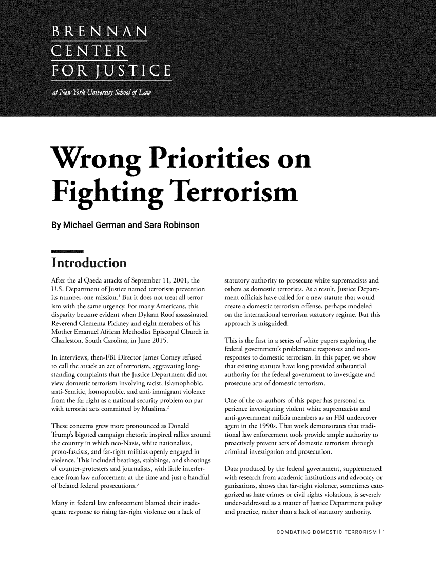 handle is hein.brennan/wrgpft0001 and id is 1 raw text is: 



















Wrong Priorities on



Fighting Terrorism


By Michael German and Sara Robinson




Introduction


After the al Qaeda attacks of September 11, 2001, the
U.S. Department of Justice named terrorism prevention
its number-one mission.) But it does not treat all terror-
ism with the same urgency. For many Americans, this
disparity became evident when Dylann Roof assassinated
Reverend Clementa Pickney and eight members of his
Mother Emanuel African Methodist Episcopal Church in
Charleston, South Carolina, in June 2015.

In interviews, then-FBI Director James Comey refused
to call the attack an act of terrorism, aggravating long-
standing complaints that the Justice Department did not
view domestic terrorism involving racist, Islamophobic,
anti-Semitic, homophobic, and anti-immigrant violence
from the far right as a national security problem on par
with terrorist acts committed by Muslims.2

These concerns grew more pronounced as Donald
Trump's bigoted campaign rhetoric inspired rallies around
the country in which neo-Nazis, white nationalists,
proto-fascists, and far-right militias openly engaged in
violence. This included beatings, stabbings, and shootings
of counter-protesters and journalists, with little interfer-
ence from law enforcement at the time and just a handful
of belated federal prosecutions.'

Many in federal law enforcement blamed their inade-
quate response to rising far-right violence on a lack of


statutory authority to prosecute white supremacists and
others as domestic terrorists. As a result, Justice Depart-
ment officials have called for a new statute that would
create a domestic terrorism offense, perhaps modeled
on the international terrorism statutory regime. But this
approach is misguided.

This is the first in a series of white papers exploring the
federal government's problematic responses and non-
responses to domestic terrorism. In this paper, we show
that existing statutes have long provided substantial
authority for the federal government to investigate and
prosecute acts of domestic terrorism.

One of the co-authors of this paper has personal ex-
perience investigating violent white supremacists and
anti-government militia members as an FBI undercover
agent in the 1990s. That work demonstrates that tradi-
tional law enforcement tools provide ample authority to
proactively prevent acts of domestic terrorism through
criminal investigation and prosecution.

Data produced by the federal government, supplemented
with research from academic institutions and advocacy or-
ganizations, shows that far-right violence, sometimes cate-
gorized as hate crimes or civil rights violations, is severely
under-addressed as a matter of Justice Department policy
and practice, rather than a lack of statutory authority.


COMBATING DOMESTIC TERRORISM I I


