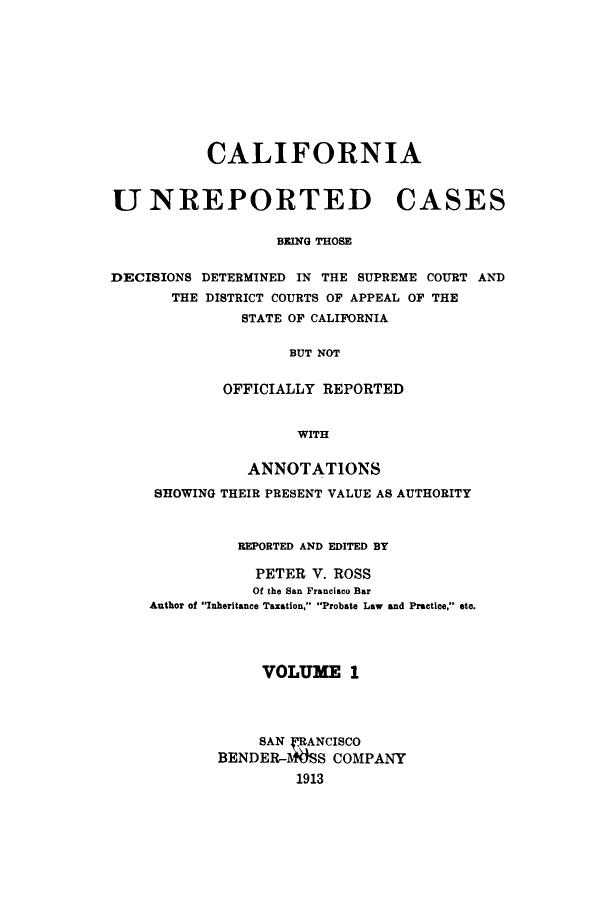 handle is hein.calilr/cubeitc0001 and id is 1 raw text is: CALIFORNIA
UNREPORTED CASES
BEING THOSE
DECISIONS DETERMINED IN THE SUPREME COURT AND
THE DISTRICT COURTS OF APPEAL OF THE
STATE OF CALIFORNIA
BUT NOT
OFFICIALLY REPORTED
WITH
ANNOTATIONS
SHOWING THEIR PRESENT VALUE AS AUTHORITY
REPORTED AND EDITED BY
PETER V. ROSS
Of the San Francisco Bar
Author of Inheritance Taxation, Probate Law and Practice, etc.
VOLUME 1
SAN fFANCISCO
BENDER-WSS COMPANY
1913


