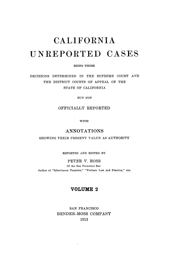handle is hein.calilr/cubeitc0002 and id is 1 raw text is: CALIFORNIA
UNREPORTED CASES
BEING THOSE
DECISIONS DETERMINED IN THE SUPREME COURT AND
THE DISTRICT COURTS OF APPEAL OF THE
STATE OF CALIFORNIA
BUT NOT
OFFICIALLY REPORTED
WITH
ANNOTATIONS
SHOWING THEIR PRESENT VALUE AS AUTHORITY
REPORTED AND EDITED BY
PETER V. ROSS
Of the San Francisco Bar
Author of Inheritance Taxation, Probate Law and Practice, etc.
VOLUME 2
SAN FRANCISCO
BENDER-MOSS COMPANY
1913



