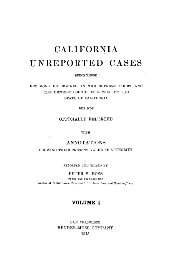 handle is hein.calilr/cubeitc0004 and id is 1 raw text is: CALIFORNIA
UNREPORTED CASES
BEING THOSE
DECISIONS DETERMINED IN THE SUPREME COURT AND
THE DISTRICT COURTS OF APPEAL OF THE
STATE OF CALIFORNIA
BUT NOT
OFFICIALLY REPORTED
WITH
ANNOTATIONS
SHOWING THEIR PRESENT VALUE AS AUTHORITY
REPORTED AND EDITED BY
PETER V. ROSS
Of the San Francisco Bar
Author of Inheritance Taxation, Probate Law and Practice, etc.
VOLUME 4
SAN FRANCISCO
BENDER-MOSS COMPANY
1913


