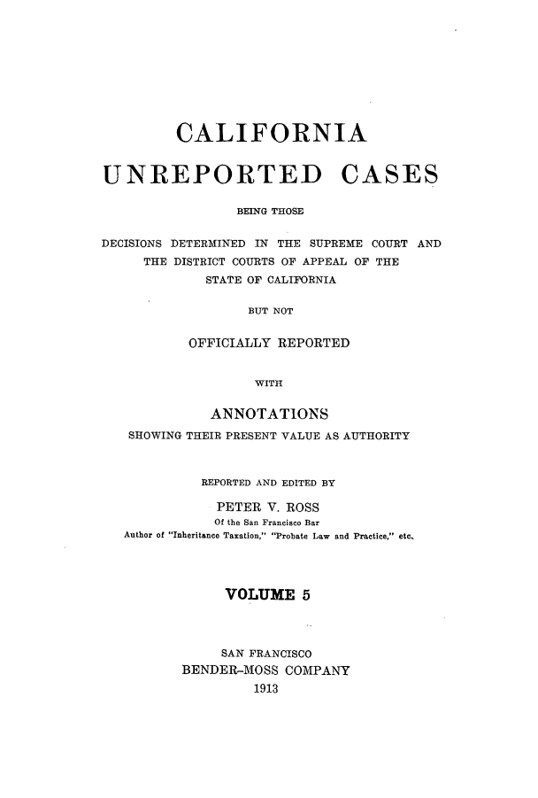 handle is hein.calilr/cubeitc0005 and id is 1 raw text is: CALIFORNIA
UNREPORTED CASES
BEING THOSE
DECISIONS DETERMINED IN THE SUPREME COURT AND
THE DISTRICT COURTS OF APPEAL OF THE
STATE OF CALIFORNIA
BUT NOT
OFFICIALLY REPORTED
WITH
ANNOTATIONS
SHOWING THEIR PRESENT VALUE AS AUTHORITY
REPORTED AND EDITED BY

PETER V. ROSS
Of the San Francisco Bar
Author of Inheritance Taxation, Probate Law

and Practice, etc.

VOLUME 5
SAN FRANCISCO
BENDER-MOSS COMPANY
1913


