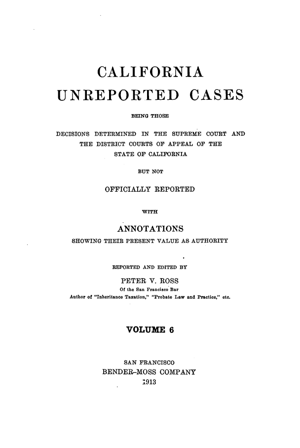 handle is hein.calilr/cubeitc0006 and id is 1 raw text is: CALIFORNIA
UNREPORTED CASES
BEING THOSE

DECISIONS DETERMINED IN THE SUPREME COURT
THE DISTRICT COURTS OF APPEAL OF THE
STATE OF CALIFORNIA
BUT NOT
OFFICIALLY REPORTED
WITH
ANNOTATIONS
SHOWING THEIR PRESENT VALUE AS AUTHORITY
REPORTED AND EDITED BY
PETER V. ROSS
Of the San Francisco Bar
Author of Inheritance Taxation, Probate Law and Practice, etc.
VOLUME 6
SAN FRANCISCO
BENDER-MOSS COMPANY
1913

AND



