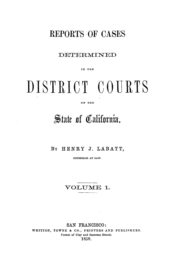 handle is hein.calilr/rcddcsal0001 and id is 1 raw text is: REPORTS OF CASES
DETERMINED
IN THE
DISTRICT COURTS
OP THlE
By HENRY J. LABATT,
COUNS8ELOR AT LAW.
VOLUME 1.
SAN FRANCISCO:
WHITTON, TOWNE & CO., PRINTERS AND PUBLISHERS.
Corner of Clay and Sansome Streets.
1858.


