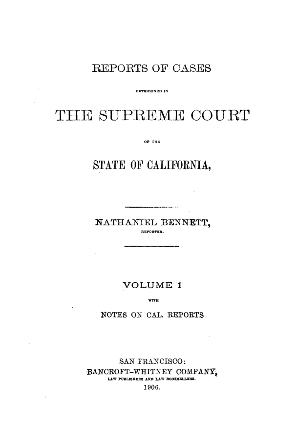 handle is hein.calilr/rcdscal0001 and id is 1 raw text is: REPORTS OF CASES
DETERMINED IN
THE SUPREME COURT
OF THE

STATE OF CALIFORNIA,
NATHANIEL BENNETT,
REPORTER.
VOLUME 1
WITH
NOTES ON CAL. REPORTS

SAN FRANCISCO:
BANCROFT-WHITNEY COMPANY,.
LAW PUBLISHERS AND LAW BOOKSELLERS.
1906.


