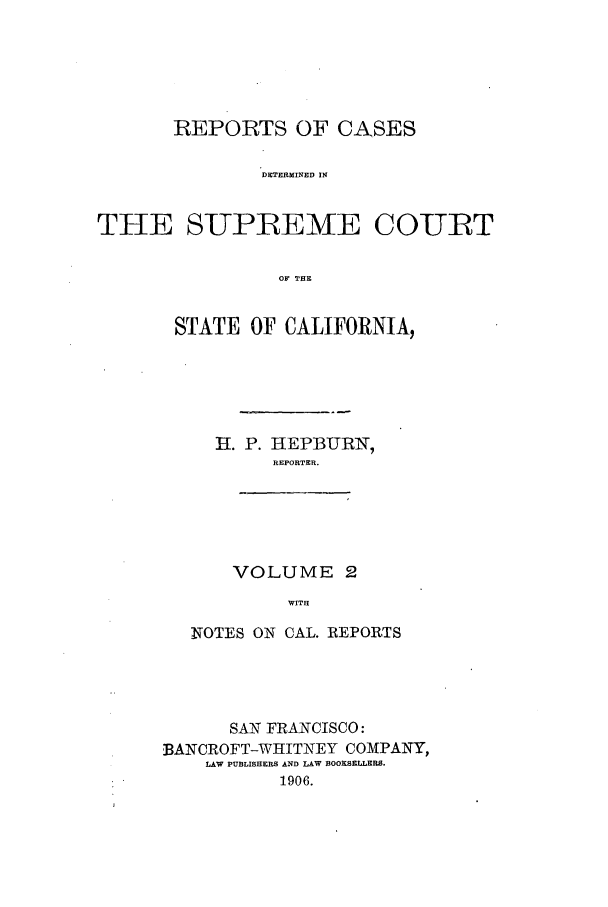 handle is hein.calilr/rcdscal0002 and id is 1 raw text is: REPORTS OF CASES
DETERMINED IN
THE SUPEEME COUBT
OF THE

STATE OF CALIFORNIA,
H. P. HEPBURN,
REPORTER.
VOLUME 2
WITH
NOTES ON CAL. REPORTS

SAN FRANCISCO:
BANCROFT-WRITNEY COMPANY,
LAW PUBLISHERS AND LAW BOOKSELLERS.
1906.


