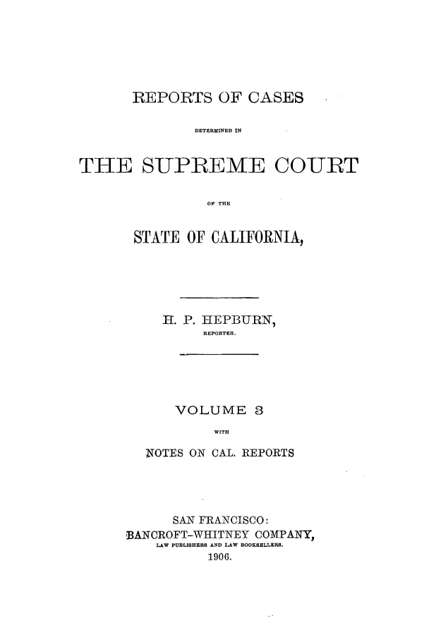 handle is hein.calilr/rcdscal0003 and id is 1 raw text is: REPORTS OF CASES
DETERMINED IN
THE SUPREME COURT
ON THE

STATE OF CALIFORNIA,
HI. P. HEPBURN,
REPORTER.

VOLUME 8
WITH

NOTES ON CAL. REPORTS
SAN FRANCISCO:
'BANCROFT-WHITNEY COMPANY,
LAW PUBLISHERS AND LAW BOOKSELLERS.
1906.


