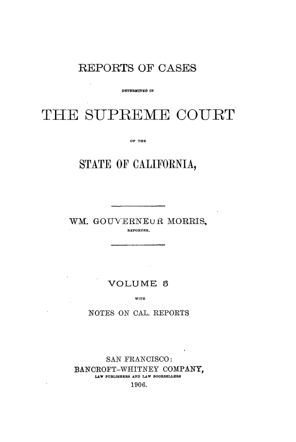 handle is hein.calilr/rcdscal0005 and id is 1 raw text is: REPORTS OF CASES
DETERMINED IN
THE SUPIREME COURT
OF THE

STATE OF CALIFORNIA,
WM. GOU-ERNEu R MORRIS,
REPORTER.

VOLUME 5
WITH

NOTES ON CAL. REPORTS
SAN FRANCISCO:
BANCROFT-WHITNEY COMPANY,
LAW PUBLISHERS AND LAW BOOKSELLERS
1906.


