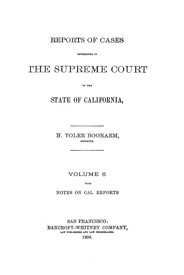handle is hein.calilr/rcdscal0006 and id is 1 raw text is: REPORTS OF CASES
DETERMINED IN
rIIE SUPREMVE COURT
OF THE

STATE OF CALIFORNIA,
H. TOLER BOORAEM,
REPORTER.
VOLUME 6
WITH
NOTES ON CAL. REPORTS

SAN FRANCISCO:
BANCROFT-WHITNEY COMPAIY,
LAW PUBLISHERS AND LAW BOOKSELLERS.
1906.


