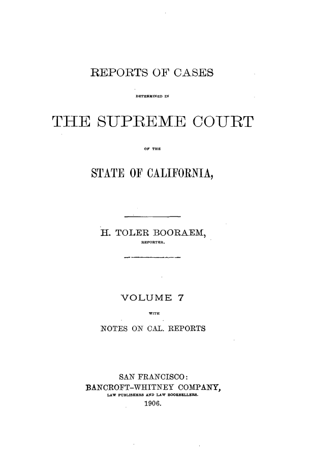 handle is hein.calilr/rcdscal0007 and id is 1 raw text is: REPORTS OF CASES
DETERMINED IN
THE SUPREEME COURT
OF THE

STATE OF CALIFORNIA,
H. TOLER BOORAEM,
REPORTER.

VOLUME 7
WITH

NOTES ON CAL. REPORTS
SAN FRANCISCO:
BANCROFT-WHITNEY COMPANY,
LAW PUBLISHERS AND LAW BOOKSELLERS.
1906.


