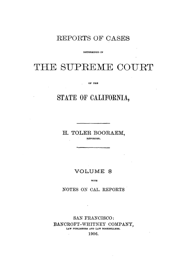 handle is hein.calilr/rcdscal0008 and id is 1 raw text is: REPORTS OF CASES
DETERMINED IN
THE SUPREME COURT
OF THE

STATE OF CALIFORNIA,
H. TOLER BOORAEM,
REPORTER.
VOLUME 8
WITH
NOTES ON CAL. REPORTS

SAN FRANCISCO:
BANCROFT-WHITNEY COMPANY,
LAW PU 3L HERS D LAW BOOKSELERS.
1906.


