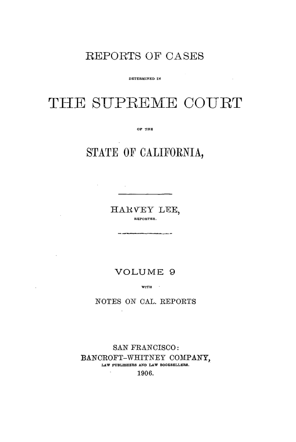 handle is hein.calilr/rcdscal0009 and id is 1 raw text is: REPORTS OF CASES
DETERMINED IN
THE SUPREME COURT
OF THE

STATE OF CALIFORNIA,
IIARVEY LEE,
REPORTER,
VOLUME 9
WITH
NOTES ON CAL. REPORTS

SAN FRANCISCO:
BANCROFT-WHITNEY COMIPANY,
LAW PUBLISHERS AND LAW BOOKSELLERS.
1906.


