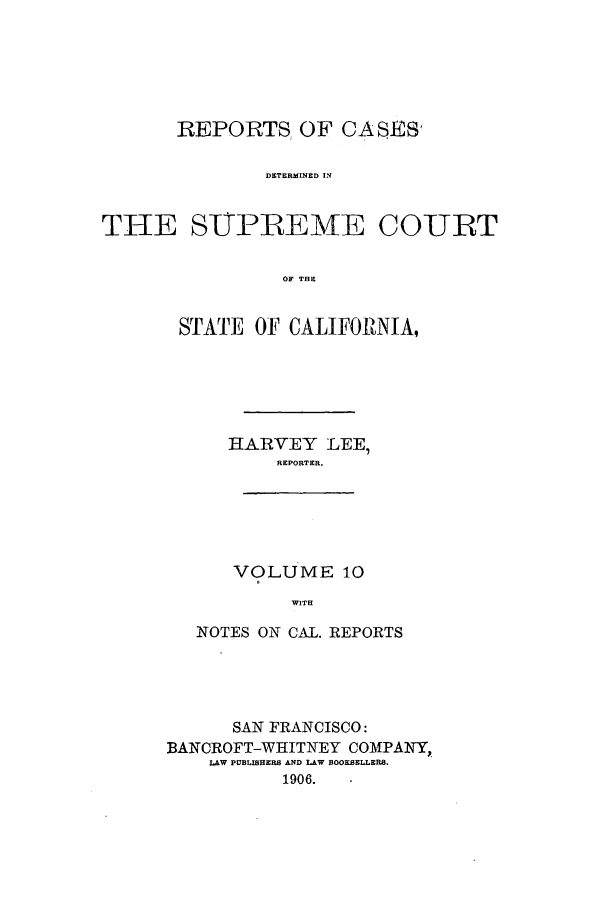 handle is hein.calilr/rcdscal0010 and id is 1 raw text is: REPORTS OF CASES'
DETERMINED IN
THE SIPPEMq-E COURT
OF THE

STATE OF CALIFORNIA,
HARVEY LEE,
REPORTER.
VOLUME 10
WITH
NOTES ON CAL. REPORTS

SAN FRANCISCO:
BANCROFT-WHITNEY COMPANY,.
LAW PUBLISHERS AND LAW BOOKSELLERS.
1906.


