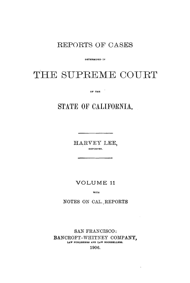 handle is hein.calilr/rcdscal0011 and id is 1 raw text is: REPORTS OF CASES
DETERMINED IN
THE SUPREME COURT
OF THEC

STATE OF CALIFORNIA.
HARVEY LEE,
REPORTER.

VOLUME 11
WITH

NOTES ON CAL. REPORTS
SAN FRANCISCO:
BANCROFT-WHITNEY COMPANY,
LAW PUBLISHERS AND LAW BOOKSELLERS.
1906.


