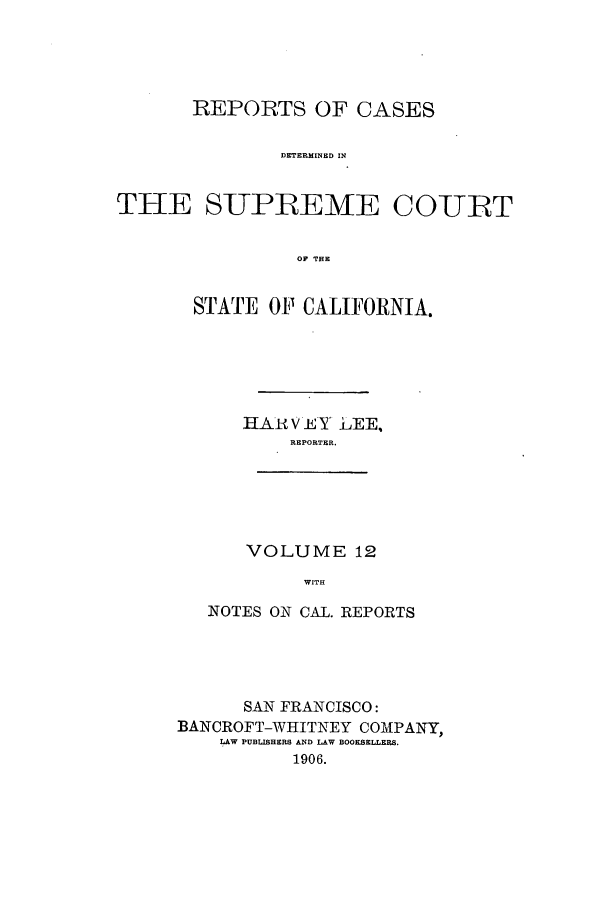 handle is hein.calilr/rcdscal0012 and id is 1 raw text is: REPORTS OF CASES
DETERMINED IN
THE SUPLEME COUT
OP THE

STATE OP CALIFORNIA.
HAR V EY LEE,
REPORTER.

VOLUME 19
WITH

NOTES ON CAL. REPORTS
SAN FRANCISCO:
BANCROFT-WHITNEY COMPANY,
LAW PUBLISHERS AND LAW BOOKSELLERS.
1906.


