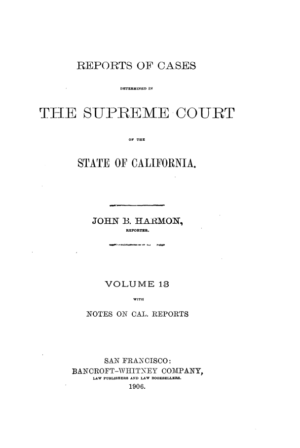 handle is hein.calilr/rcdscal0013 and id is 1 raw text is: REPORTS OF CASES
DETERMINED I
THE SUPREME COURT
OF THE

STATE OF CALIFORNIA.
JOHN B. HARMON,
REPORTER.
VOLUME 13
WITH
NOTES ON CAL. REPORTS

SAN FRANCISCO:
BANCROFT-WHITNEY COMPANY,
LAW PUBLISHERS AND LAW BOOKSELLERS.
1906.


