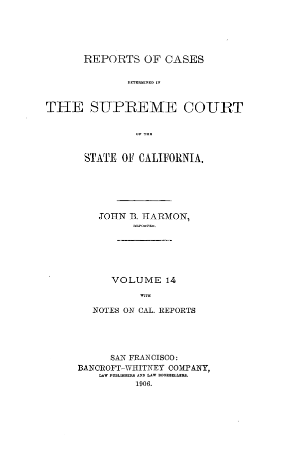 handle is hein.calilr/rcdscal0014 and id is 1 raw text is: REPORTS OF CASES
DETERMINED IN
THE SUPREEME CO-URT
OF THE

STATE OF CALIFORNIA.
JOHN 3. HARMON,
REPORTER.
VOLUME 14
WITH
NOTES ON CAL. REPORTS

SAN FRANCISCO:
BANCROFT-WIIHITNEY COMPANY,
LAW PUBLISHERS AND LAW BOOKSELLERS.
1906.


