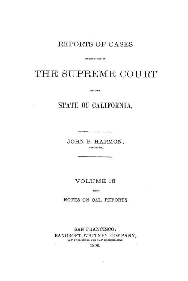 handle is hein.calilr/rcdscal0015 and id is 1 raw text is: REPORTS OF CASES
DETERMINED IN
THE SUPREME COURT
OF THE

STATE OF CALIFORNIA.
JOHN 13. HARMON,
REPORTER.

VOLUME 16
WITH

NOTES ON CAL. REPORTS
SAN FRANCISCO:
BANCROFT-WHITNEY COMPANY,
LAW PUBLISHERS AND LAW BOOKSELLER.
1906.


