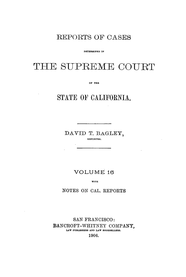 handle is hein.calilr/rcdscal0016 and id is 1 raw text is: REPORTS OF CASES
DETERMINED IN
THE SUPREME COIRT
OF TEE

STATE OF CALIFORNIA.
DAVID T. BAGLEY,
REPORTER.
VOLUME 16
WITH
NOTES ON CAL. REPORTS

SAN FRANCISCO:
BANCROFT-WHITNEY COMPANY,
LAW PUBLISHERS AND LAW BOOKSELLERS.
1906.



