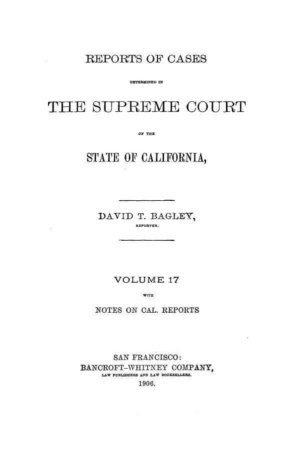 handle is hein.calilr/rcdscal0017 and id is 1 raw text is: REPORTS OF CASES
DETERAINEI) IN
THE SUPREME COURT
OF TEE

STATE OF CALIFORNIA,
DAVID T. BAGLEY,
REPORTER.
VOLUME 17
WITH
NOTES ON CAL. REPORTS

SAN FRANCISCO:
BANCROFT-WHITNEY COMPANY,
LAW PUBLISHERS AND LAW BOOKSELLERS.
1906.


