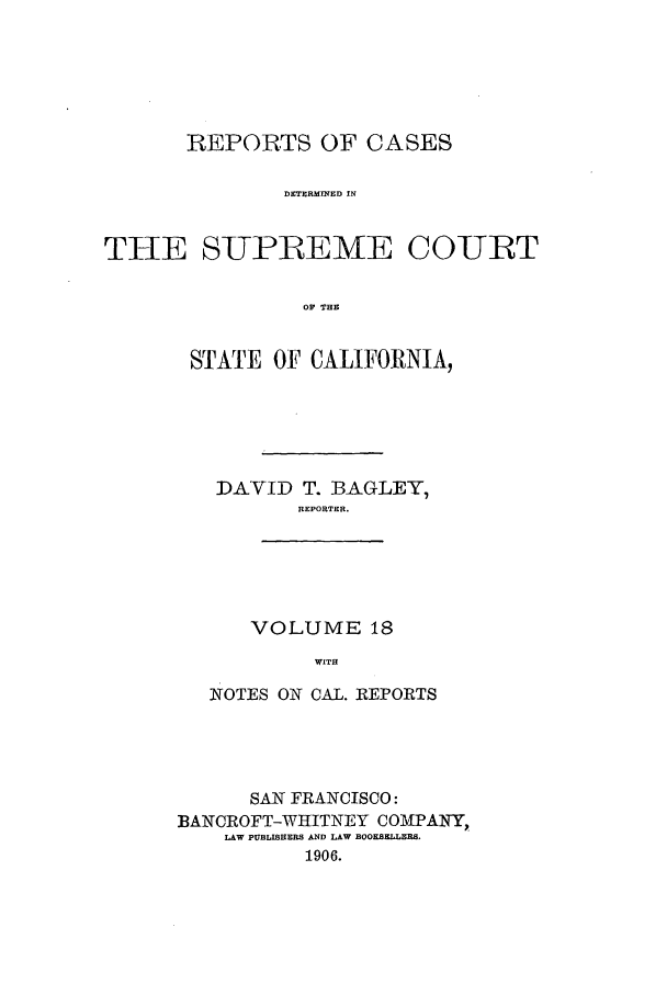 handle is hein.calilr/rcdscal0018 and id is 1 raw text is: REPORTS OF CASES
DETERMINED IN
THE SUPREME COURT
OF THE

STATE OF CALIFORNIA,
DAVID T. BAGLEY,
REPORTER.

VOLUME 18
WITH

NOTES ON CAL. REPORTS
SAN FRANCISCO:
BANCROFT-WHITNEY COMPANY,
LAW PUBLISHERS AND LAW BOOKSELT, R8,
1906.


