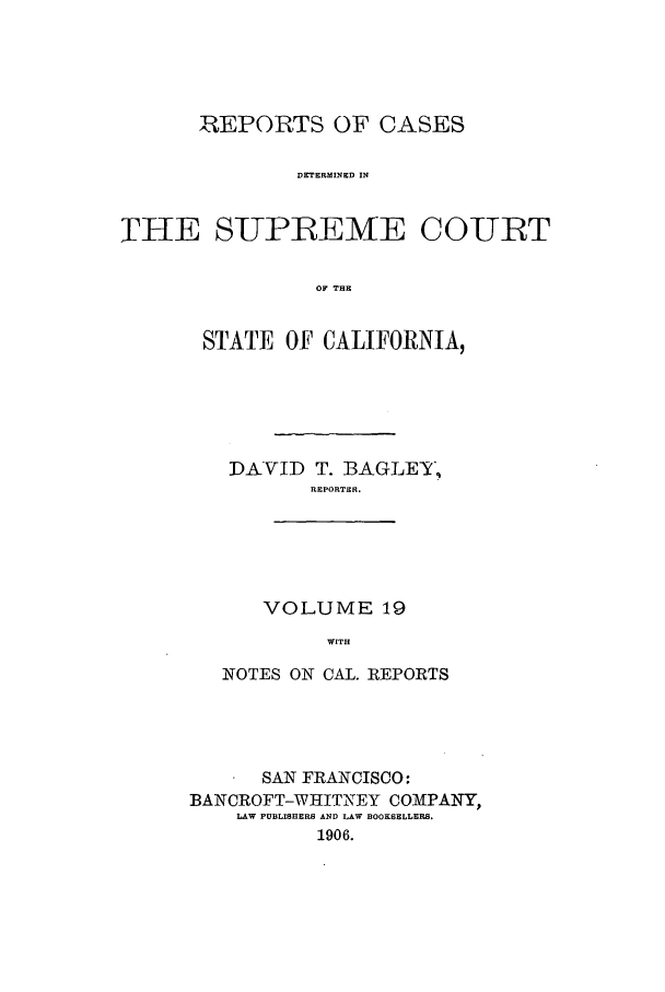 handle is hein.calilr/rcdscal0019 and id is 1 raw text is: REPORTS OF CASES
DETERMINED IN
THE SUPREME COURT
OF THE

STATE OF CALIFORNIA,
DAVID T. BAGLEY,
REPORTER.
VOLUME 19
WITH
NOTES ON CAL. REPORTS

SAN FRANCISCO:
BANCROFT-WHITNEY COMPANY,
LAW PUBLISHERS AND LAW BOOKSELLERS.
1906.


