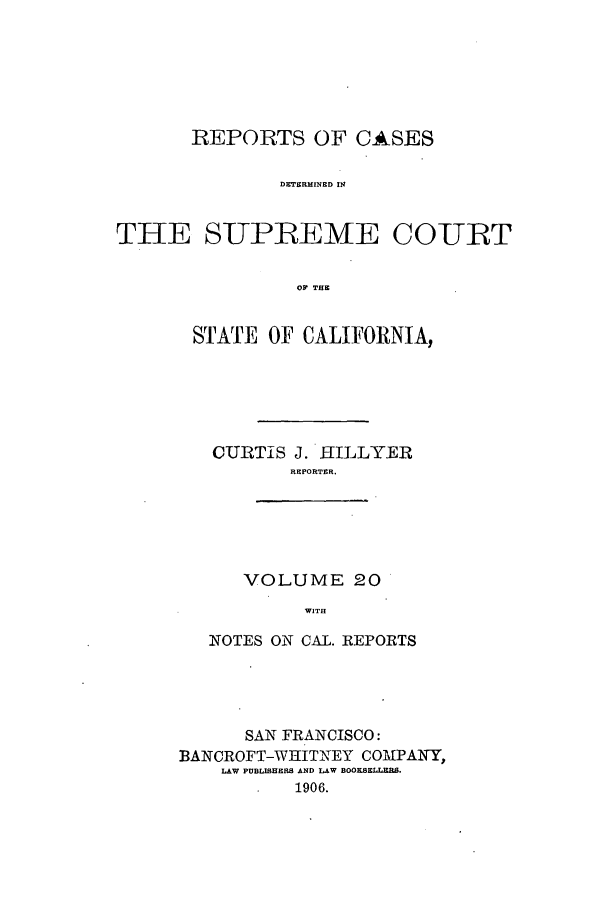 handle is hein.calilr/rcdscal0020 and id is 1 raw text is: REPORTS OF CALSES
DETERMINED IN
THE SUPREME COURT
O THE

STATE OF CALIFORNIA,
CURTIS J. HILLYER
REPORTER.
VOLUME 20
WITH
NOTES ON CAL. REPORTS

SAN FRANCISCO:
BANCROFT-WHITNEY COMPAITY,
LAW PUBLISHERS AND LAW BOOKS-',',-.
1906.



