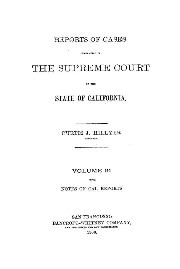 handle is hein.calilr/rcdscal0021 and id is 1 raw text is: REPORTS OF CASES
DETERMINED IN
THE SUPREME COURT
OF THE

STATE OF CALIFORNIA.
CUJRTIS J. IILLYER
REPORTER.
VOLUME 21
WITH
NOTES ON CAL. REPORTS

SAN FRANCISCO:
BANCROFT-WHITNEY COMPANY,
LAW POBLISHERS AND LAW BOOKSELLERS.
1906.


