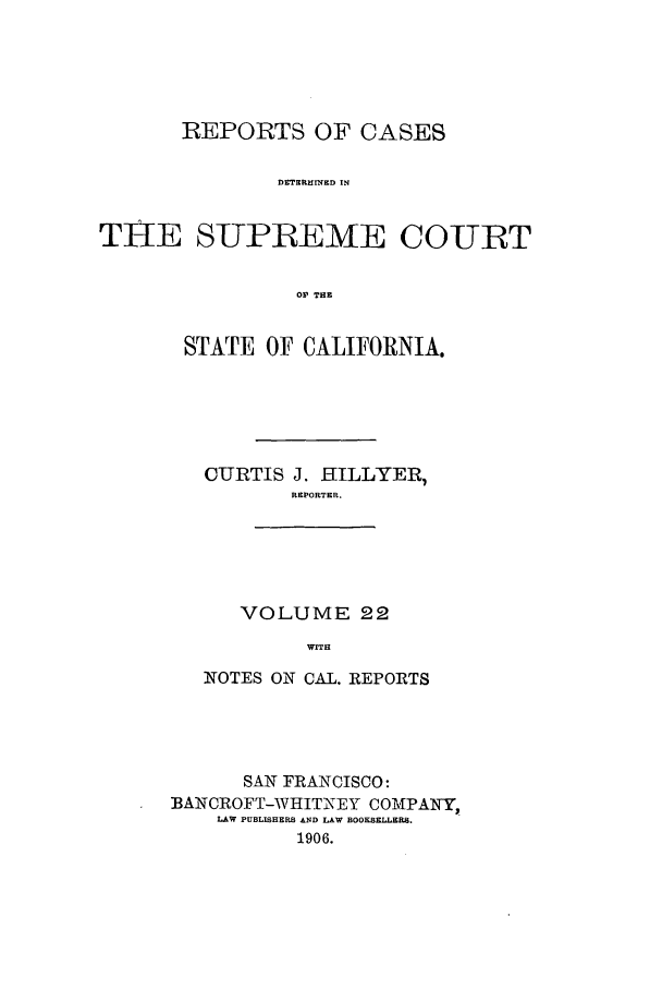 handle is hein.calilr/rcdscal0022 and id is 1 raw text is: REPORTS OF CASES
DETERM1INED IN
THE SUPREME COURT
OY THE

STATE OF CALIFORNIA.
CURTIS J. HILLYER,
REPORTER.

VOLUME 22
WITH

NOTES ON CAL. REPORTS
SAN FRANCISCO:
BANCROFT-WHITNEY COMPANY,
LAW PUBLISHERS AND LAW BOOKSELLERS.
1906.



