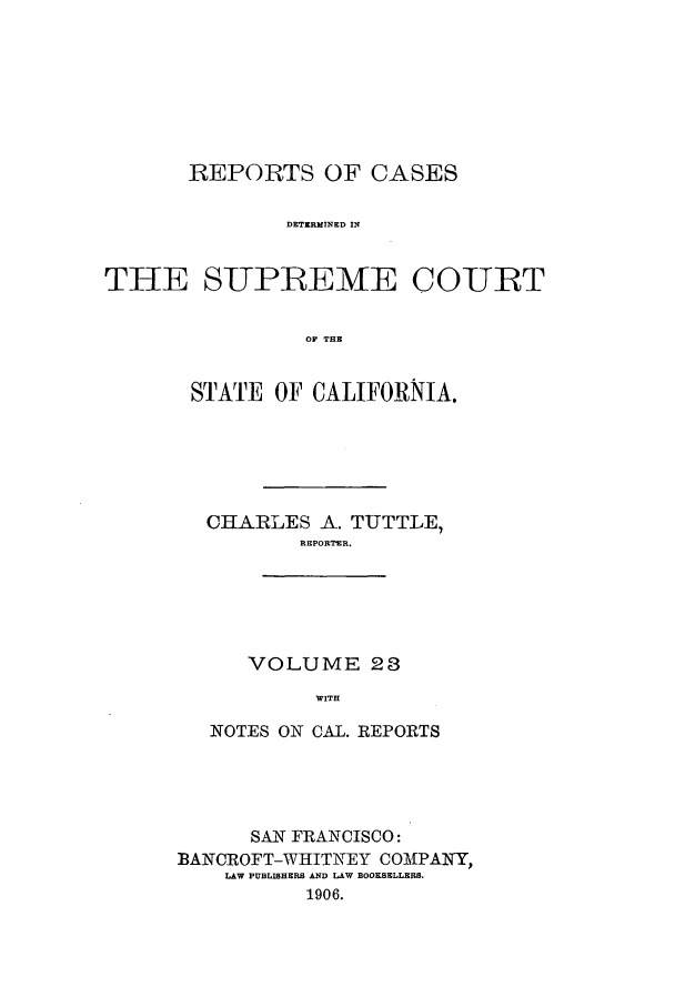 handle is hein.calilr/rcdscal0023 and id is 1 raw text is: REPORTS OF CASES
DETERMINED IN
THE SUPREME COURT
OP THE

STATE OF CALIFORNIA.
CHARLES A. TUTTLE,
REPORTER.
VOLUME 28
WITH
NOTES ON CAL. REPORTS

SAN FRANCISCO:
BANCROFT-WHITNEY COAIPATY,
LAW PUBLISHERS AND LAW BOOKSELLERS.
1906.


