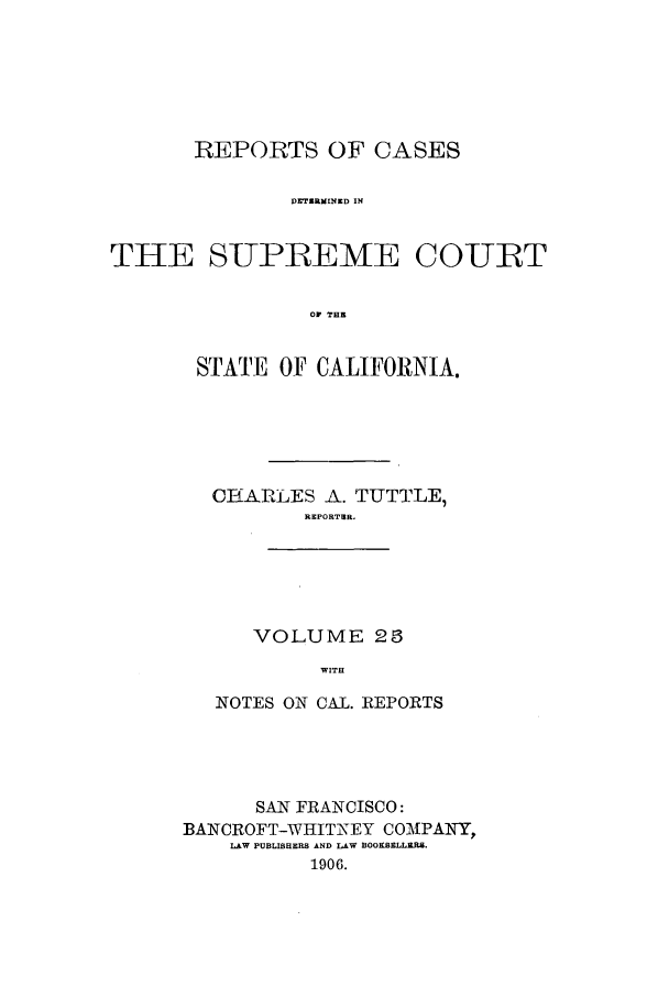 handle is hein.calilr/rcdscal0025 and id is 1 raw text is: REPORTS OF CASES
DTZURMEIND IN
THE SUP-REME COURT
OF THE

STATE OF CALIFORNIA.
CIRERZLES A. TUTTLE,
REPORTER.

VOLUME 23
WITH

NOTES ON CAL. REPORTS
SAN FRANCISCO:
BANCROFT-WHITNEY COMPANY,
LAW PUBLISHERS AND LAW BOOKSELLERS.
1906.


