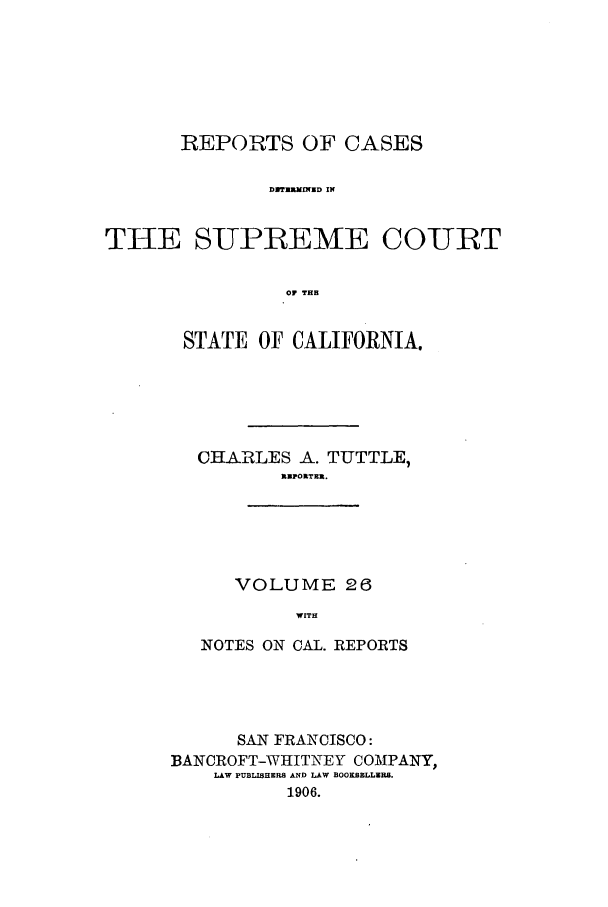 handle is hein.calilr/rcdscal0026 and id is 1 raw text is: REPORTS OF CASES
DMfUMInfUD IN
THE SUPREME COURT
OF THH

STATE OF CALIFORNIA.
CHARLES A. TUTTLE,
NEPORTER.
VOLUME 26
WITH
NOTES ON CAL. REPORTS

SAN FRANCISCO:
BANCROFT-WHITNEY COMPANY,
LAW PUBL0SHERS AND LAW BOOKSELLIR.
1906.


