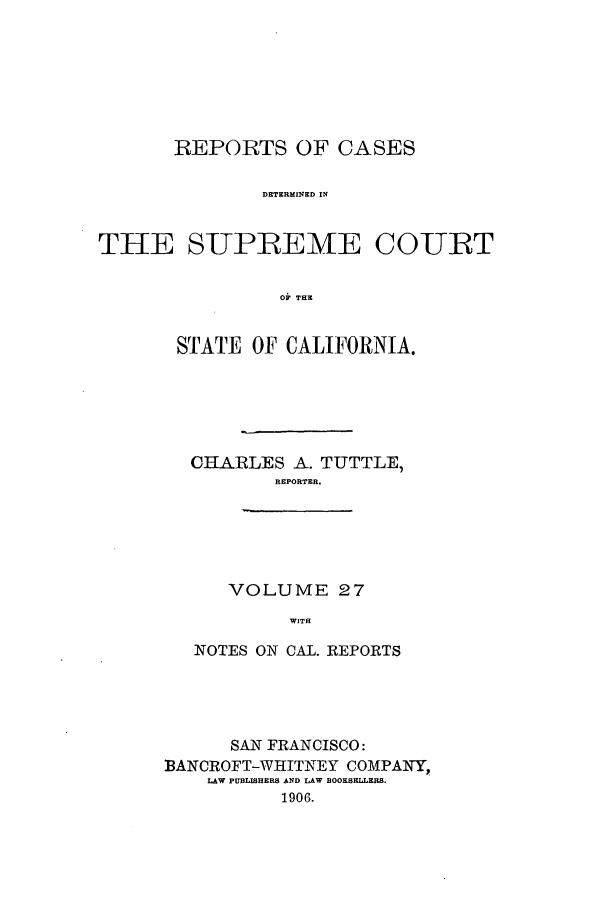 handle is hein.calilr/rcdscal0027 and id is 1 raw text is: REPORTS OF CASES
DETERMINED IN
THE SUPEEME COUIRT
Oi THE

STATE OF CALIFORNIA.
CHARLES A. TUTTLE,
REPORTER.
VOLUME 27
WITH
NOTES ON CAL. REPORTS

SAN FRANCISCO:
BANCROFT-WHITNEY COMPANY,
LAW PUBLISHERS AND LAW BOOKSELLERS.
1906.


