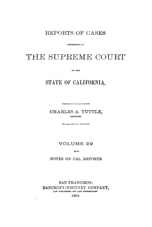 handle is hein.calilr/rcdscal0029 and id is 1 raw text is: REPORTS OF CASES
DETERMINED IN
THE SUPREME COURT
OF THE

STATE OF CALIFORNIA.
CHARLES A. TUTTLE,
REPORTER.
VOLUME 29
WITH
NOTES ON CAL. REPORTS

SAN FRANCISCO:
BANCROFT-WHITNEY COMPANY,
LAW PUBLISHERS AND LAW BOOKSELLERS.
1906.


