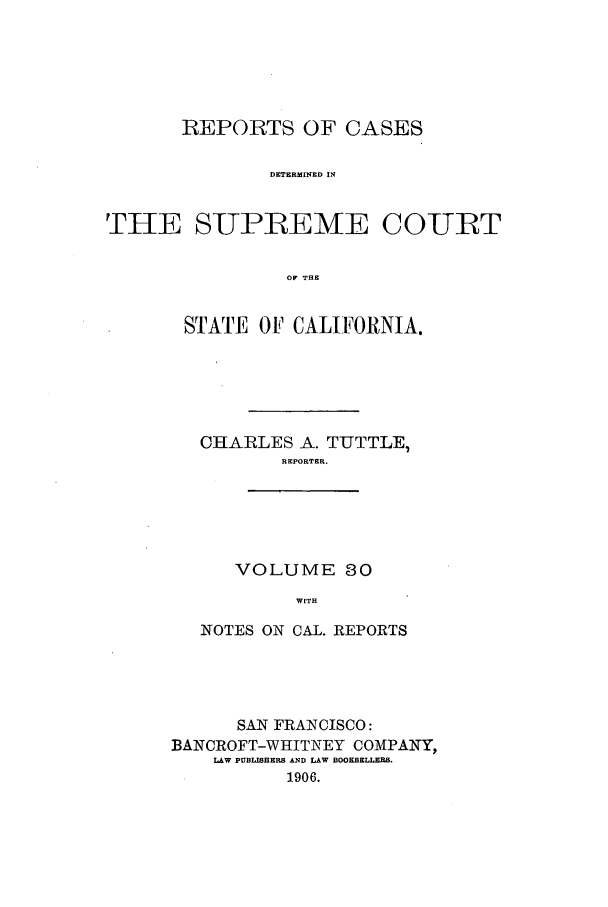 handle is hein.calilr/rcdscal0030 and id is 1 raw text is: REPORTS OF CASES
DETERMINED IN
THE SUPREME COURT
OF THE

STATE OF CALIFORNIA.
CHARLES A. TUTTLE,
REPORTER.

VOLUME 80
WITH

NOTES ON CAL. REPORTS
SAN FRANCISCO:
BANCROFT-WHITNEY COMPANY,
LAW PUBLISHERS AND LAW BOOKSELLERS.
1906.


