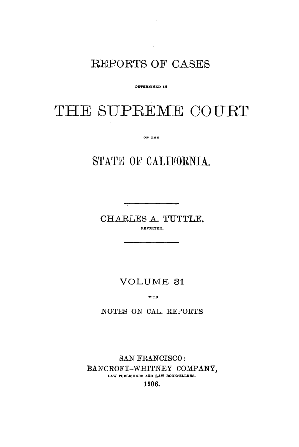 handle is hein.calilr/rcdscal0031 and id is 1 raw text is: REPORTS OF CASES
DETERMINED IN
THE SUPREME COURT
OF THE

STATE OF CALIFORNIA.
CHARLES A. TUTTLE.
REPORTER.
VOLUME 31
WITH
NOTES ON CAL. REPORTS

SAN FRANCISCO:
BANCROFT-WHITNEY COM1PANY,
LAW PUBLISHERS AND LAW BOOKSELLERS.
1906.


