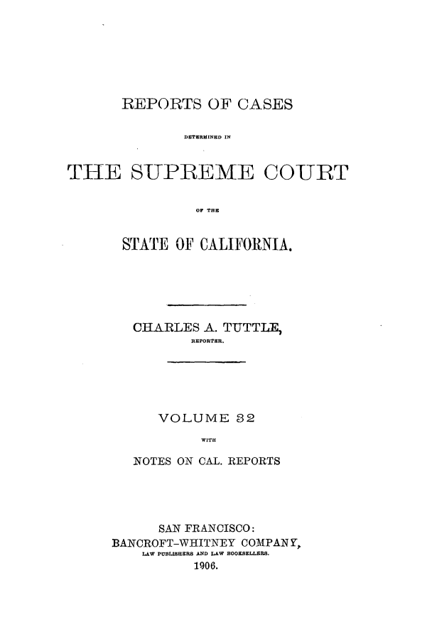 handle is hein.calilr/rcdscal0032 and id is 1 raw text is: REPORTS OF CASES
DETERMINED IN
THE SUPRIEME COURT
OF THE

STATE OF CALIFORNIA.
CHARLES A. TUTTLE,
REPORTER.
VOLUME 32
WITH
NOTES ON CAL. REPORTS

SAN FRANCISCO:
BANCROFT-WHITNEY C0MPAN Y,
LAW PUBLISHERS AND LAW BOOKSELLERS.
1906.


