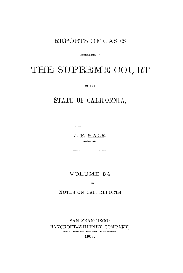 handle is hein.calilr/rcdscal0034 and id is 1 raw text is: REPORTS OF CASES
DETERMINED IN
THE SUPREME COUT
OF THE

STATE OF CALIFORNIA.

d. E. HAL-E.
REPORTER.

VOLUME 84
CH

NOTES ON CAL. REPORTS
SAN FRANCISCO:
BANCROFT-WHITNEY COMPANY,
LAW PUBLISHERS AND LAW BOOKSELLERS.
1906.


