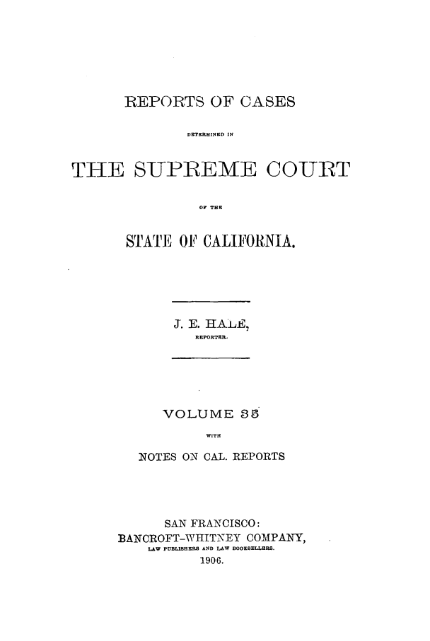 handle is hein.calilr/rcdscal0035 and id is 1 raw text is: REPORTS OF CASES
DETERMINED IN
THE SUPREME COURT
OF THE

STATE OF CALIFORNIA.

J. E. HALEI
R EPORTER .

VOLUME 35
WITH
NOTES ON CAL. REPORTS

SAN FRANCISCO:
BANCROFT-WIIITNEY COMAPANY,
LAW PUBLISHERS AND LAW BOOKSELLERS.
1906.


