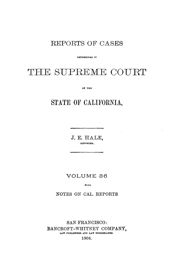 handle is hein.calilr/rcdscal0036 and id is 1 raw text is: REPORTS OF CASES
DETERMINED IN
THE SUPBEME COURT
OF THE

STATE OF CALIFORNIA.

J. E. HALE,
REPORTER.

VOLUME 36
WITH

NOTES ON CAL. REPORTS
SAN FRANCISCO:
BANCROFT-WHITNEY COMPANY,
LAW PUBLISHERS AND LAW BOOKSELLERS.
1906.


