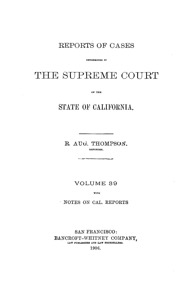 handle is hein.calilr/rcdscal0039 and id is 1 raw text is: REPORTS OF CASES
DETERMINED IN
THE SUPILEME COULT
OF THE

SRATE OF CALIFORNIA.
R. AUG. THOMPSOIT.
REPORTER.
VOLUME 39
WITH
NOTES ON CAL. REPORTS

SAN FRANCISCO:
BANCROFT-WHITNEY COMIPANY,
LAW PUBLISHERS AND LAW BOOKSELLERS.
1906.


