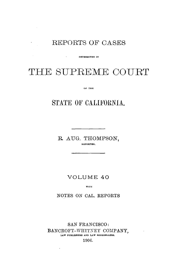 handle is hein.calilr/rcdscal0040 and id is 1 raw text is: REPORTS OF CASES
DETERMINED IN
THE SUPiEME COURT
Or THE

STATE OF CALIFORNIA.
R AUG. THOMPSON'7
REPORTER.
VOLUME 40
WITH
NOTES ON CAL. REPORTS

SAN FRANCISCO:
BANCROFT-WIIITNEY COM[PANY,
LAW PUBLISHERS AND LAW BOOSELLERS.
1906.


